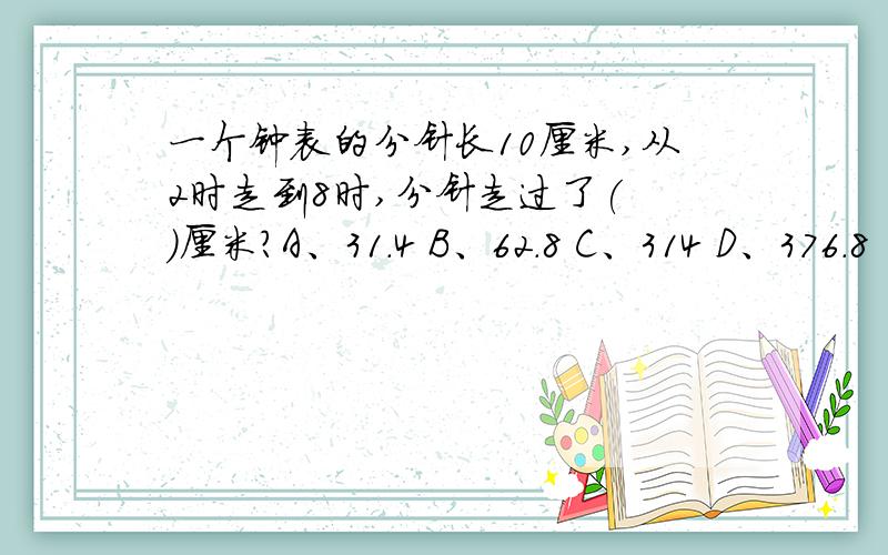 一个钟表的分针长10厘米,从2时走到8时,分针走过了( )厘米?A、31.4 B、62.8 C、314 D、376.8