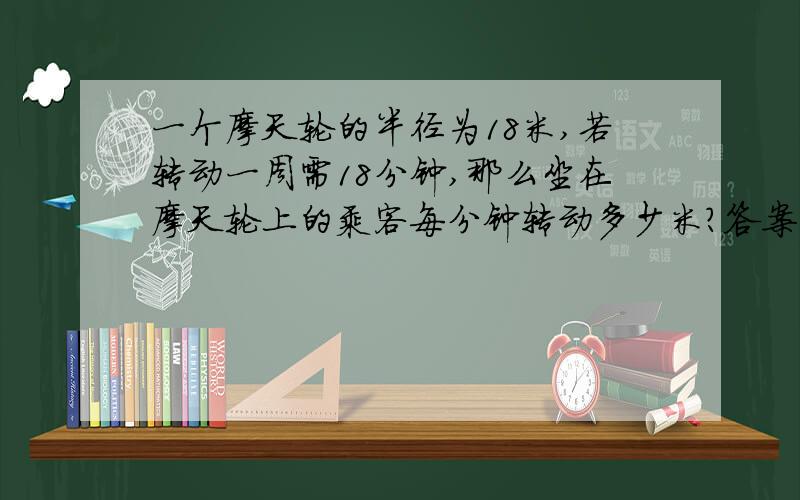 一个摩天轮的半径为18米,若转动一周需18分钟,那么坐在摩天轮上的乘客每分钟转动多少米?答案不要直接告诉,学习要的是解答方法