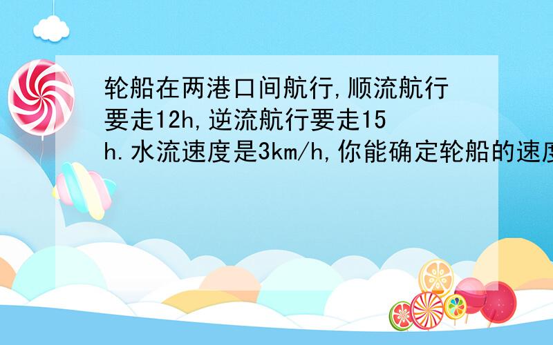 轮船在两港口间航行,顺流航行要走12h,逆流航行要走15h.水流速度是3km/h,你能确定轮船的速度吗?过程,详细