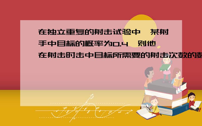 在独立重复的射击试验中,某射手中目标的概率为0.4,则他在射击时击中目标所需要的射击次数的数学期望,方差分别为 （ ）A．2.5; 4 B．2.5; 3.75 C.0.24；3.75 D.2.5；37.5这个方差怎么算?