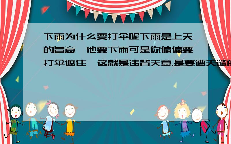 下雨为什么要打伞呢下雨是上天的旨意,他要下雨可是你偏偏要打伞遮住,这就是违背天意.是要遭天谴的再有就好比,那些有钱人.上天旨意你这辈子要发财富贵,你偏偏要搞慈善,要捐出去这些钱