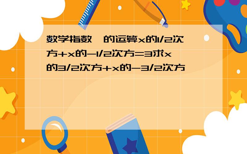 数学指数幂的运算x的1/2次方+x的-1/2次方=3求x的3/2次方+x的-3/2次方