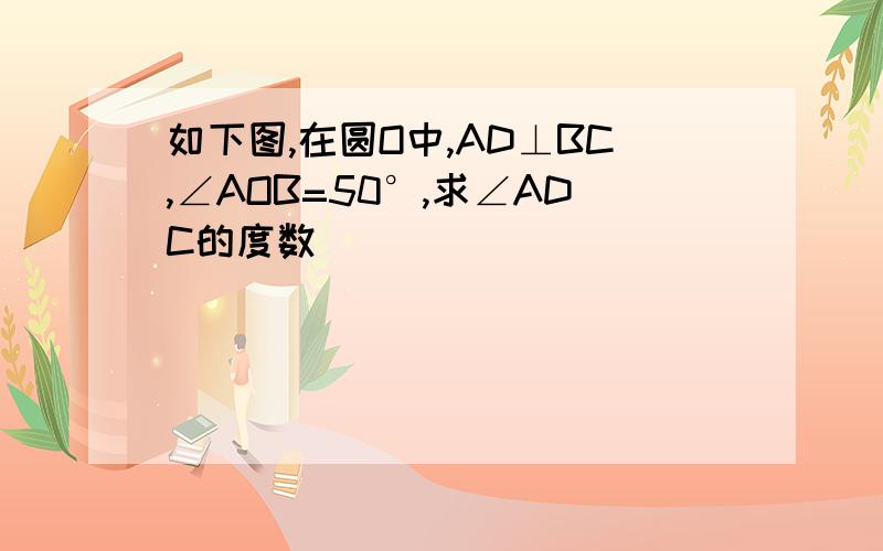 如下图,在圆O中,AD⊥BC,∠AOB=50°,求∠ADC的度数