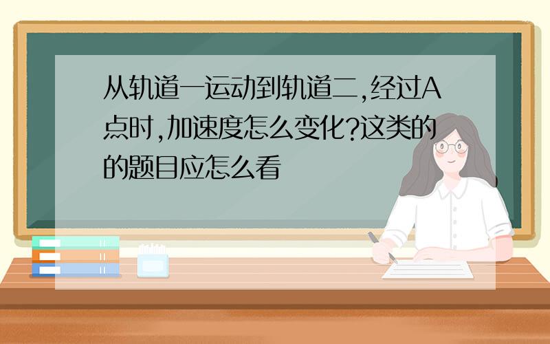 从轨道一运动到轨道二,经过A点时,加速度怎么变化?这类的的题目应怎么看