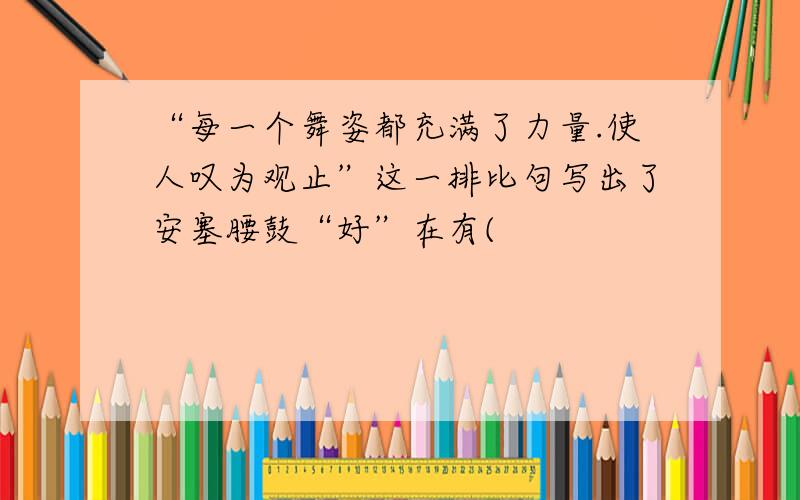 “每一个舞姿都充满了力量.使人叹为观止”这一排比句写出了安塞腰鼓“好”在有(