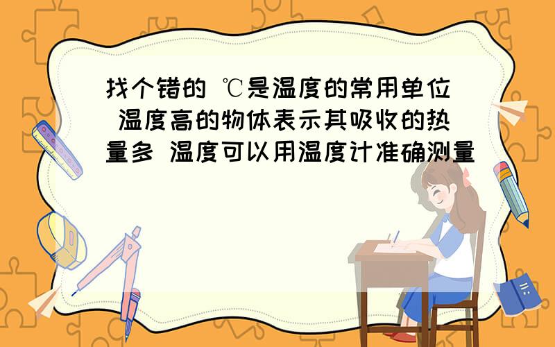 找个错的 ℃是温度的常用单位 温度高的物体表示其吸收的热量多 温度可以用温度计准确测量