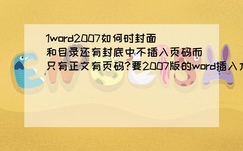 1word2007如何时封面和目录还有封底中不插入页码而只有正文有页码?要2007版的word插入方法 带上截图 急用