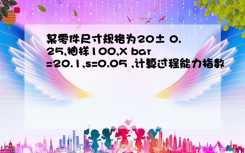 某零件尺寸规格为20± 0.25,抽样100,X bar=20.1,s=0.05 ,计算过程能力指数