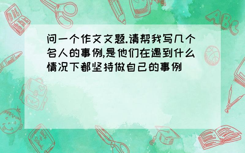 问一个作文文题.请帮我写几个名人的事例,是他们在遇到什么情况下都坚持做自己的事例