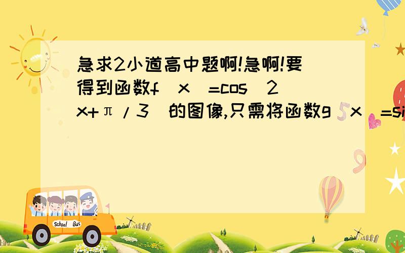 急求2小道高中题啊!急啊!要得到函数f(x)=cos(2x+π/3)的图像,只需将函数g(x)=sin(2x+π/3)1 要得到函数f(x)=cos(2x+π/3)的图像,只需将函数g(x)=sin(2x+π/3)  向左或是向右平移几个单位? 答案是向左平移π/4