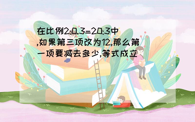 在比例2:0.3=20:3中,如果第三项改为12,那么第一项要减去多少,等式成立