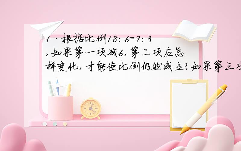 1·根据比例18：6=9：3,如果第一项减6,第二项应怎样变化,才能使比例仍然成立?如果第三项乘2第四项应怎样变化才能使比例仍然成立?2·如果第三项和第四项都除以3,比例是否成立?为什么?如果