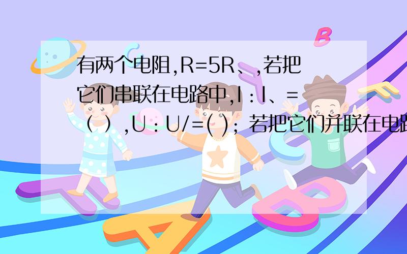 有两个电阻,R=5R、,若把它们串联在电路中,I：I、=（ ）,U：U/=( )；若把它们并联在电路中,I：I、=（ ）,U：U、=（ ）,I总：I=（ ）