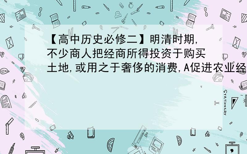 【高中历史必修二】明清时期,不少商人把经商所得投资于购买土地,或用之于奢侈的消费,A促进农业经济发展B促使政府转变传统经济政策C不利于商业健康发展D进一步巩固了封建专制统治