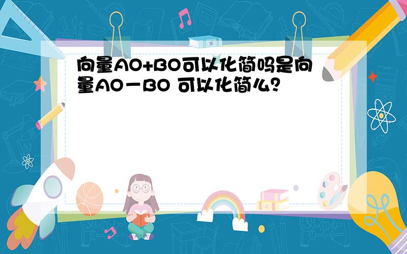 向量AO+BO可以化简吗是向量AO－BO 可以化简么？