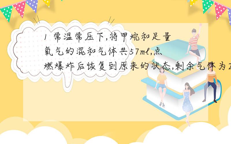 1 常温常压下,将甲烷和足量氧气的混和气体共57ml,点燃爆炸后恢复到原来的状态,剩余气体为23ml,求原混合气体中甲烷有多少毫升?2 将一定量的某烷烃在足量的氧气中充分燃烧,然后将所得反应