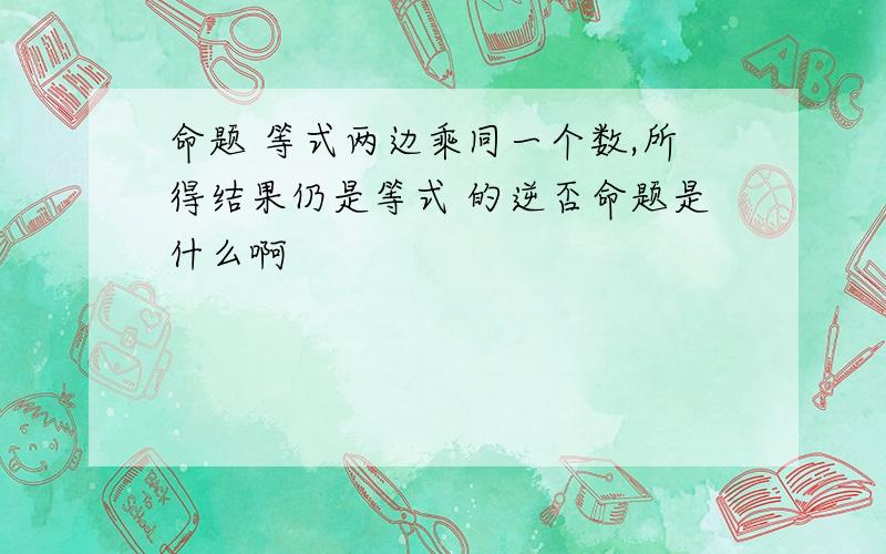 命题 等式两边乘同一个数,所得结果仍是等式 的逆否命题是什么啊