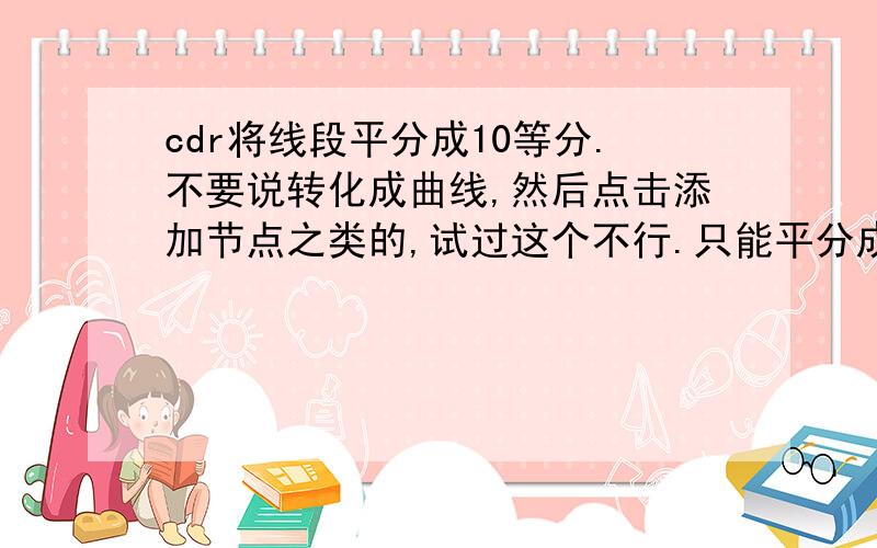 cdr将线段平分成10等分.不要说转化成曲线,然后点击添加节点之类的,试过这个不行.只能平分成2^n份.要能够正确划分的才会采纳.不要去百度.cdr是coreldraw 的意思，一款画图软件，不懂的不要来