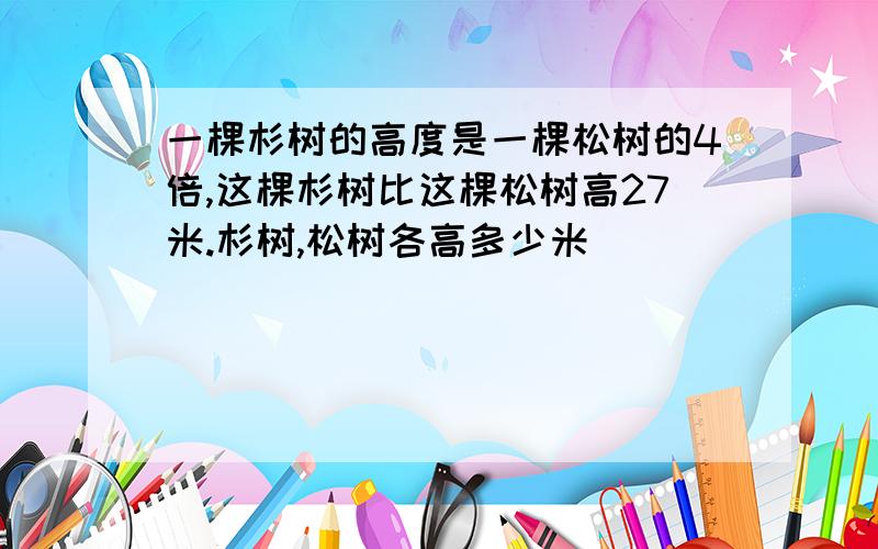 一棵杉树的高度是一棵松树的4倍,这棵杉树比这棵松树高27米.杉树,松树各高多少米