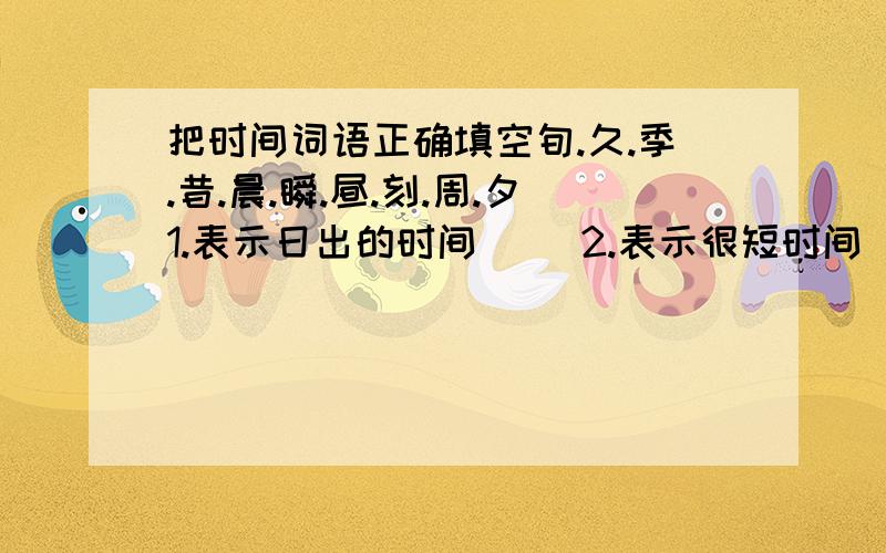 把时间词语正确填空旬.久.季.昔.晨.瞬.昼.刻.周.夕1.表示日出的时间( )2.表示很短时间( )3.表示黄昏的时间( )4.表示十天的时间( )5.表示过去的时间( )6.表示很长时间( )7.表示三个月的时间（ ）8