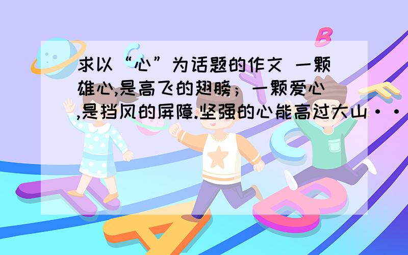 求以“心”为话题的作文 一颗雄心,是高飞的翅膀；一颗爱心,是挡风的屏障.坚强的心能高过大山···