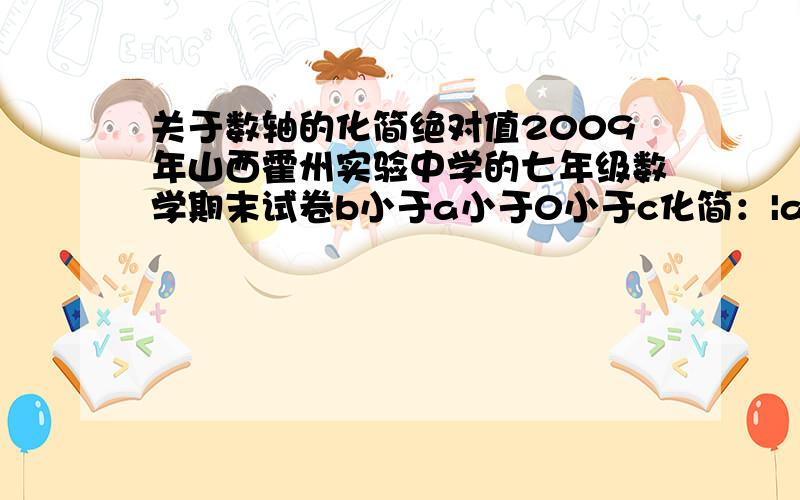 关于数轴的化简绝对值2009年山西霍州实验中学的七年级数学期末试卷b小于a小于0小于c化简：|a|-|a+b|+|b-c|-|c|等于多少?如果能再出类似10道的这样的题目（含答案）,