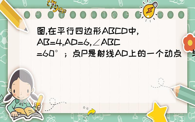 图,在平行四边形ABCD中,AB=4,AD=6,∠ABC=60°；点P是射线AD上的一个动点（与点A不重合）,图,在平行四边形ABCD中,AB=4,AD=6,∠ABC=60°；点P是射线AD上的一个动点（与点A不重合）,BP与AC相交于点E,设AP=x