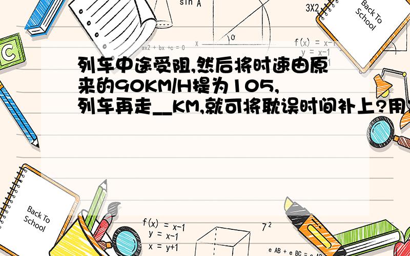 列车中途受阻,然后将时速由原来的90KM/H提为105,列车再走__KM,就可将耽误时间补上?用方程