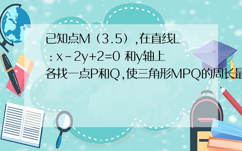 已知点M（3.5）,在直线L：x-2y+2=0 和y轴上各找一点P和Q,使三角形MPQ的周长最小,怎么找这 P 和Q 的点我有点笨 麻烦师傅!