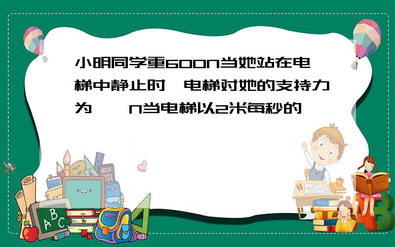 小明同学重600N当她站在电梯中静止时,电梯对她的支持力为——N当电梯以2米每秒的