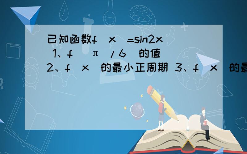 已知函数f（x）=sin2x 1、f（ π /6）的值 2、f（x）的最小正周期 3、f（x）的最已知函数f（x）=sin2x1、f（ π /6）的值2、f（x）的最小正周期3、f（x）的最大值和最最小值