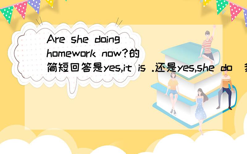 Are she doing homework now?的简短回答是yes,it is .还是yes,she do（我觉得这个更像,可是有的是固定格式必须要这样写,）顺便问一下,问题可不可以是Does she doing homework now?说明原因,不小心打错了。hello