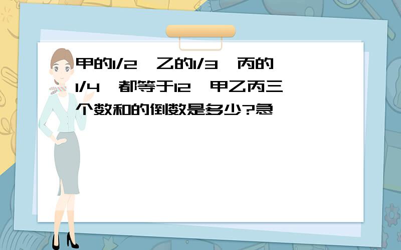 甲的1/2,乙的1/3,丙的1/4,都等于12,甲乙丙三个数和的倒数是多少?急