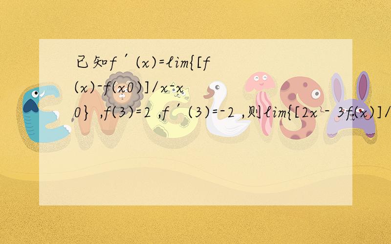 已知f′(x)=lim{[f(x)-f(x0)]/x-x0} ,f(3)=2 ,f′(3)=-2 ,则lim{[2x - 3f(x)]/x-3}的值是( )下面是解：f′(3)=lim{[f(x) - f(3)]/x - 3} ∵f(3)=2 ,f′(3)= -2 ∴lim{[f(x) - 2]/ x - 3} = -2 ①∴f(x)= -2x + 8 ②,∴lim{[2x -3f(x)]/x - 3}=lim{