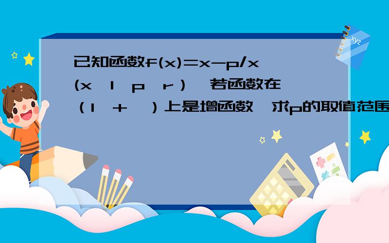 已知函数f(x)=x-p/x(x>1,p∈r）,若函数在（1,+∞）上是增函数,求p的取值范围我想是否可以用对号函数,但做不出来!请人指教!