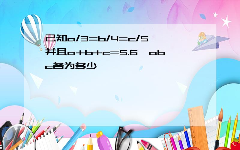 已知a/3=b/4=c/5,并且a+b+c=5.6,abc各为多少