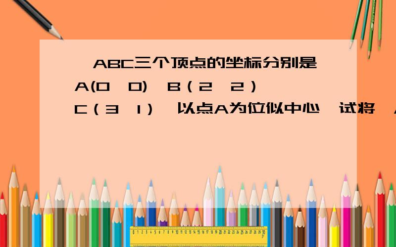 △ABC三个顶点的坐标分别是A(0,0)、B（2,2）、C（3,1）,以点A为位似中心,试将△ABC放大,使放大后的△DEF与△ABC对应边的比为2：1.并求出放大后的三角形各顶点的坐标.