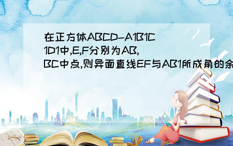 在正方体ABCD-A1B1C1D1中,E,F分别为AB,BC中点,则异面直线EF与AB1所成角的余弦值为（ ）在正方体ABCD-A1B1C1D1中,E,F分别为AB,BC中点,则异面直线EF与AB1所成角的余弦值为（  ）说明：1,本题与网上的题目