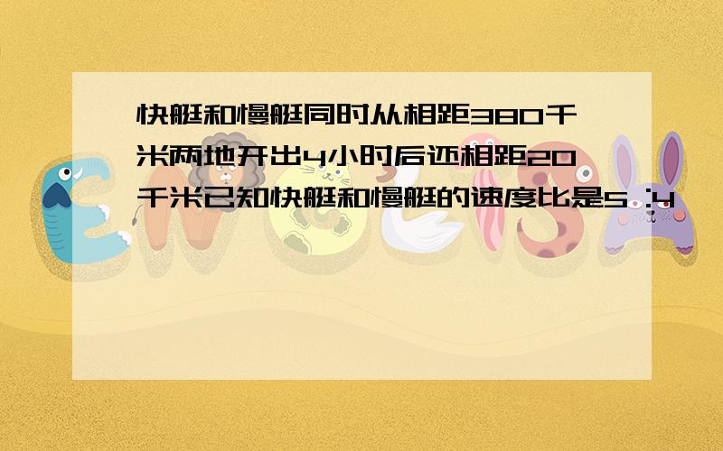 快艇和慢艇同时从相距380千米两地开出4小时后还相距20千米已知快艇和慢艇的速度比是5 :4