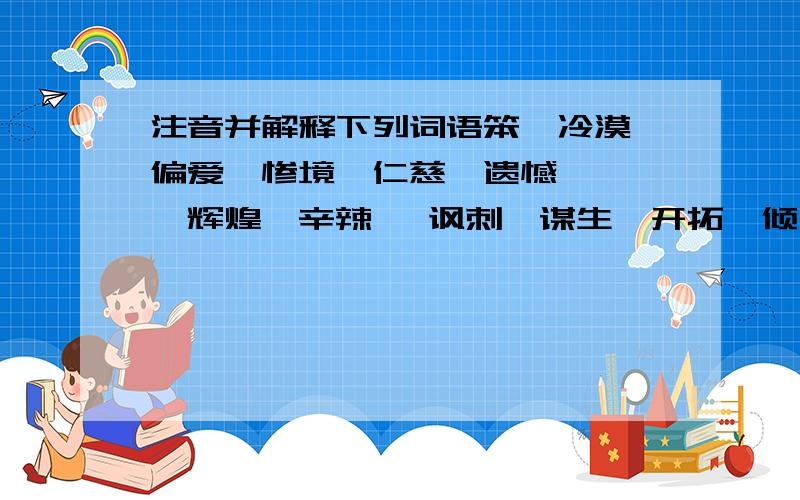 注音并解释下列词语笨、冷漠、偏爱、惨境、仁慈、遗憾、尴尬、辉煌、辛辣 、讽刺、谋生、开拓、倾向、荣耀、停滞、生涯、威慑、聪慧、萤火虫、宽宏大量、独具慧眼、蛛丝马迹、一字