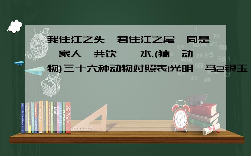 我住江之头,君住江之尾,同是一家人,共饮一冮水.(猜一动物)三十六种动物对照表1光明一马2银玉一蝴蝶3太平一恐龙4只帅一野猫5安士一骆驼6康出一鸡7井利一鳄鱼8元吉一鹿9青云一丹顶鹤,10金