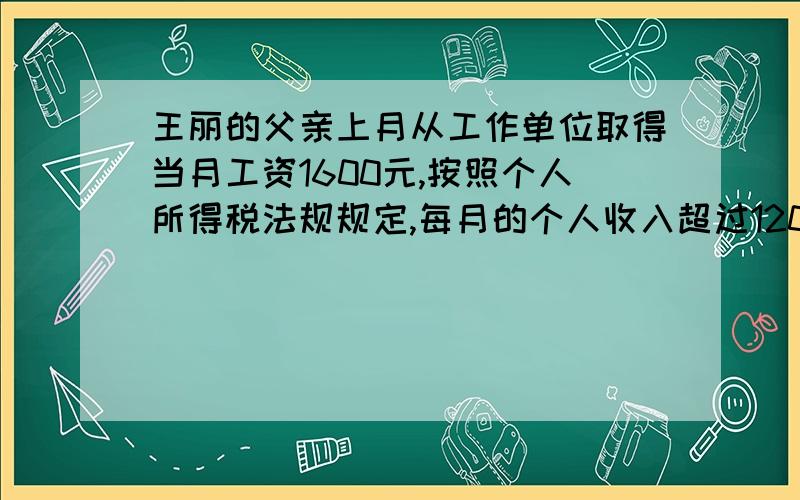 王丽的父亲上月从工作单位取得当月工资1600元,按照个人所得税法规规定,每月的个人收入超过1200元的部分,超过部分不满500元,应按照5%的税率征收个人所得税,王丽的父亲这个月应缴个人所得