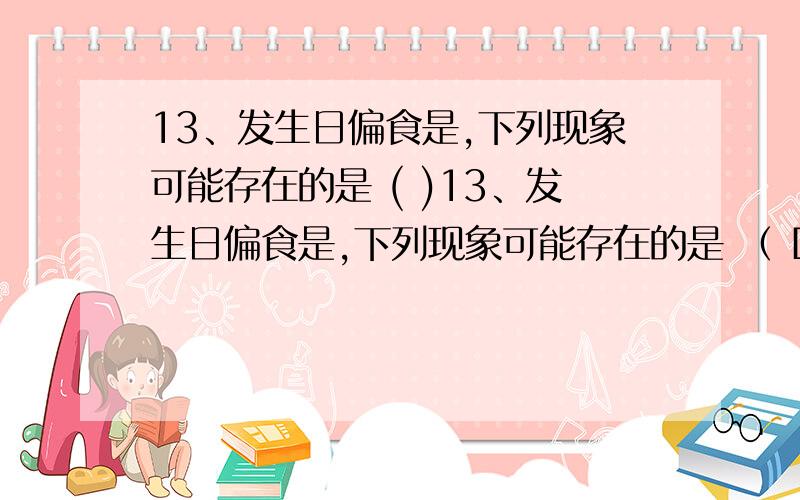 13、发生日偏食是,下列现象可能存在的是 ( )13、发生日偏食是,下列现象可能存在的是 （ D） （A） 一轮淡淡的圆月挂在蓝天 （B） 满天的星光下有一轮残缺的太阳 （C） 目测看到日珥的爆发