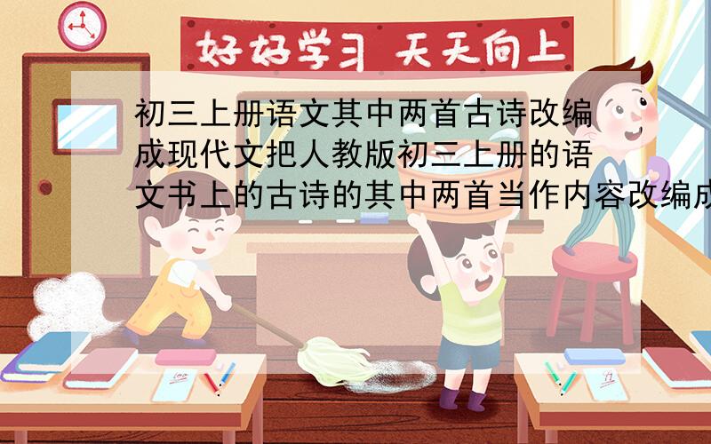 初三上册语文其中两首古诗改编成现代文把人教版初三上册的语文书上的古诗的其中两首当作内容改编成现代文怎么写 要把其中“两首诗”为内容、改写成现代文、不知道该选哪两首、