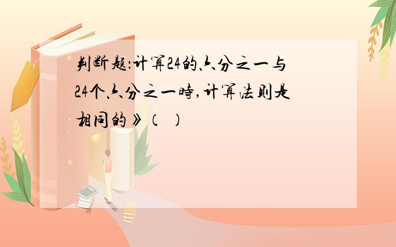 判断题：计算24的六分之一与24个六分之一时,计算法则是相同的》（ ）