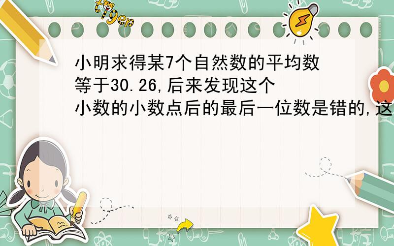 小明求得某7个自然数的平均数等于30.26,后来发现这个小数的小数点后的最后一位数是错的,这7个数的和是几?