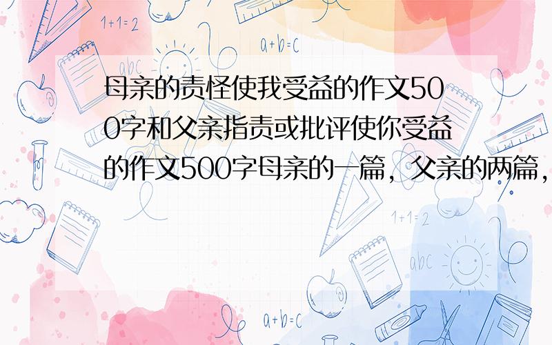 母亲的责怪使我受益的作文500字和父亲指责或批评使你受益的作文500字母亲的一篇，父亲的两篇，写出你受益在哪。