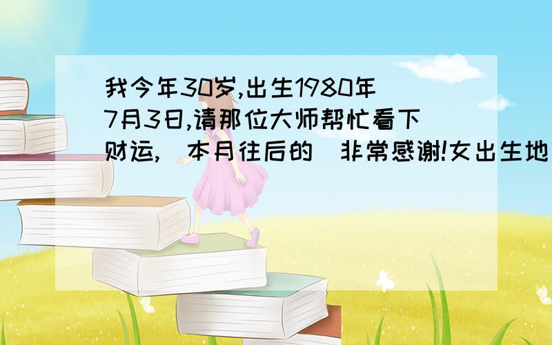 我今年30岁,出生1980年7月3日,请那位大师帮忙看下财运,（本月往后的）非常感谢!女出生地：山东淄午时11点30分,时间农历5月21日 南无阿弥陀佛!