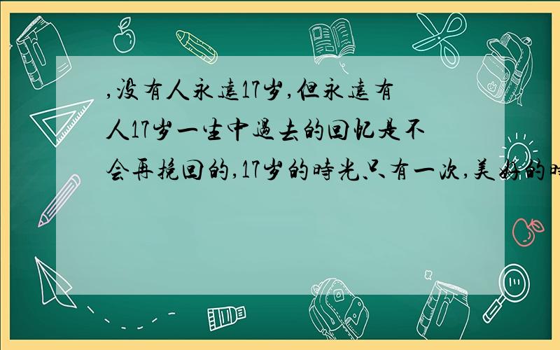 ,没有人永远17岁,但永远有人17岁一生中过去的回忆是不会再挽回的,17岁的时光只有一次,美好的时光,我们需要好好珍惜,当回头看这些回忆时,应该是美好的,不应该是沮丧的,你们怎么看待这没