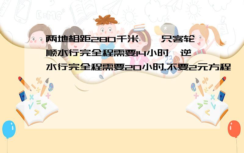 两地相距280千米,一只客轮顺水行完全程需要14小时,逆水行完全程需要20小时.不要2元方程